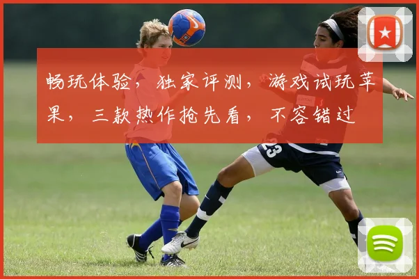 畅玩体验，独家评测，游戏试玩苹果，三款热作抢先看，不容错过
