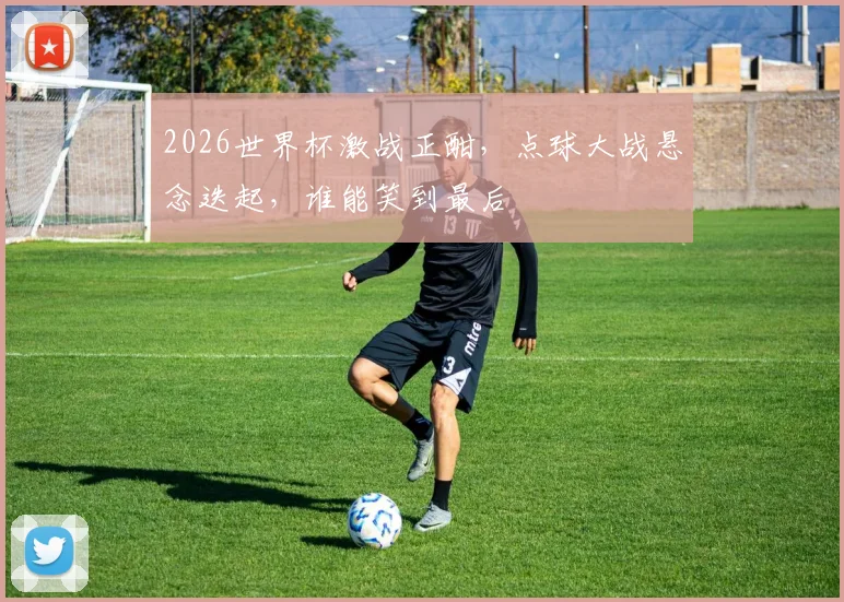 2026世界杯激战正酣，点球大战悬念迭起，谁能笑到最后
