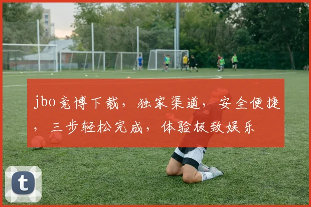 jbo竞博下载，独家渠道，安全便捷，三步轻松完成，体验极致娱乐